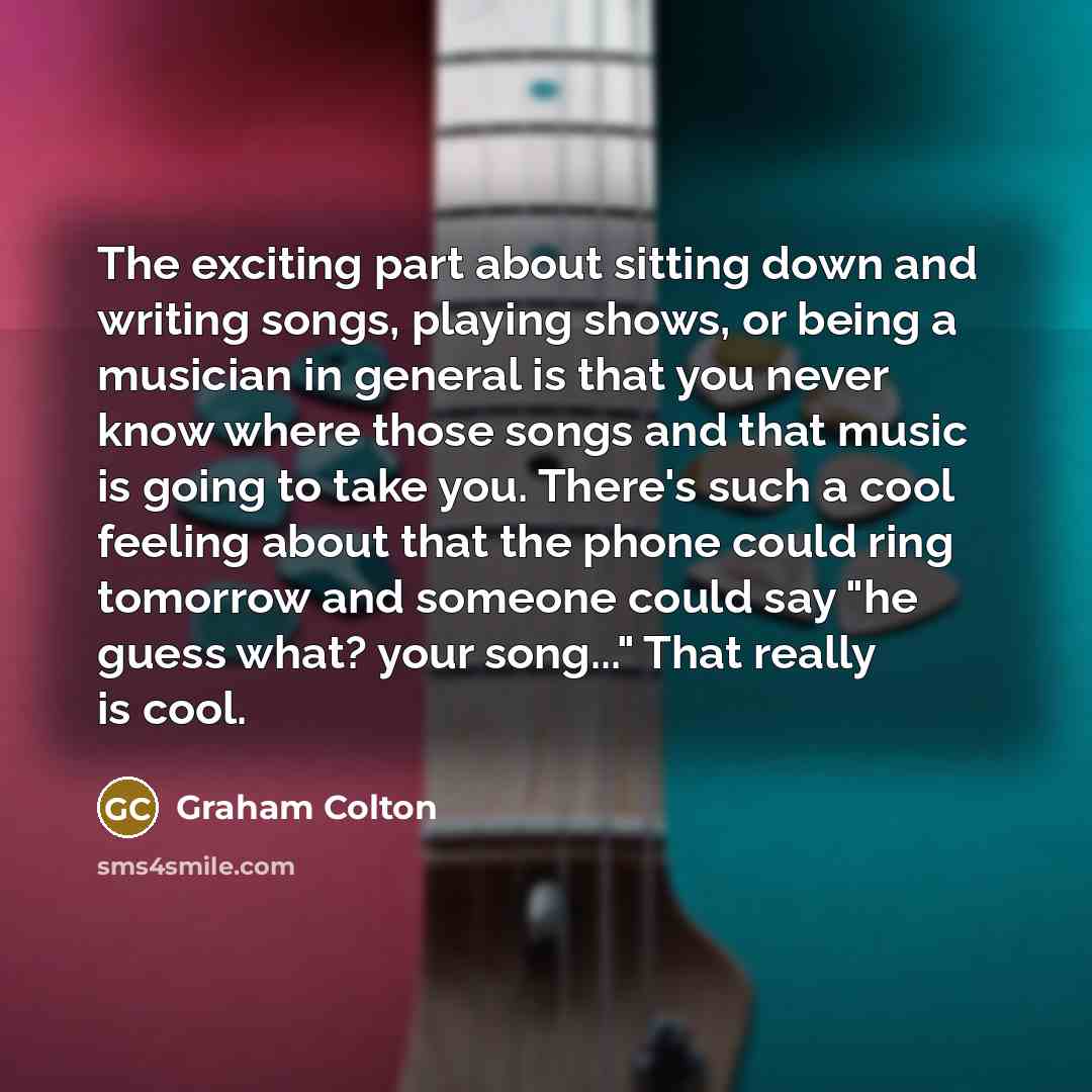 “The exciting part about sitting down and writing songs, playing shows, or being a musician in general is that you never know where those songs and that music is going to take you. There's such a cool feeling about that the phone could ring tomorrow and someone could say "he guess what? your…” quote by Graham Colton