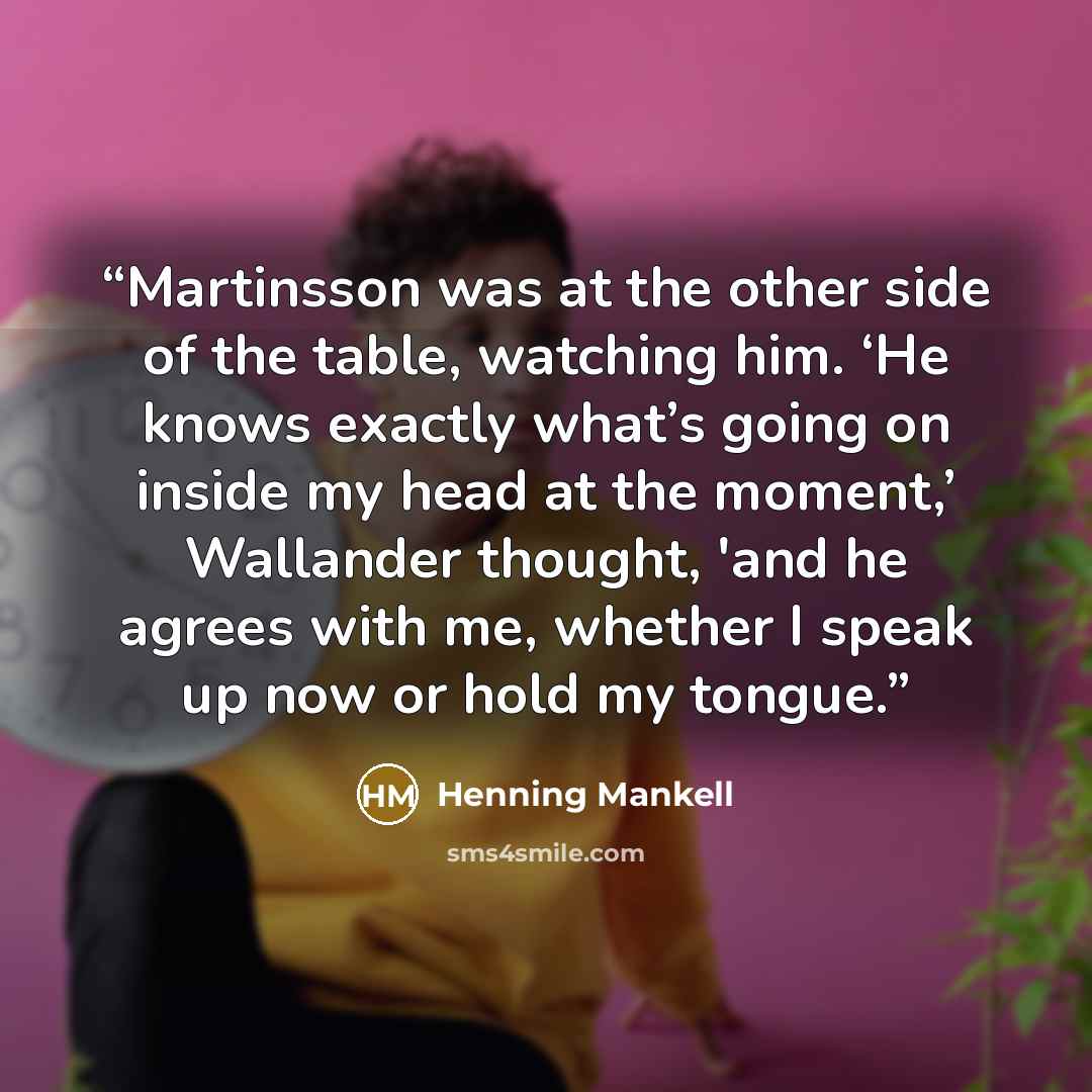 “Martinsson was at the other side of the table, watching him. ‘He knows exactly what’s going on inside my head at the moment,’ Wallander thought, 'and he agrees with me, whether I speak up now or hold my tongue.” quote by Henning Mankell