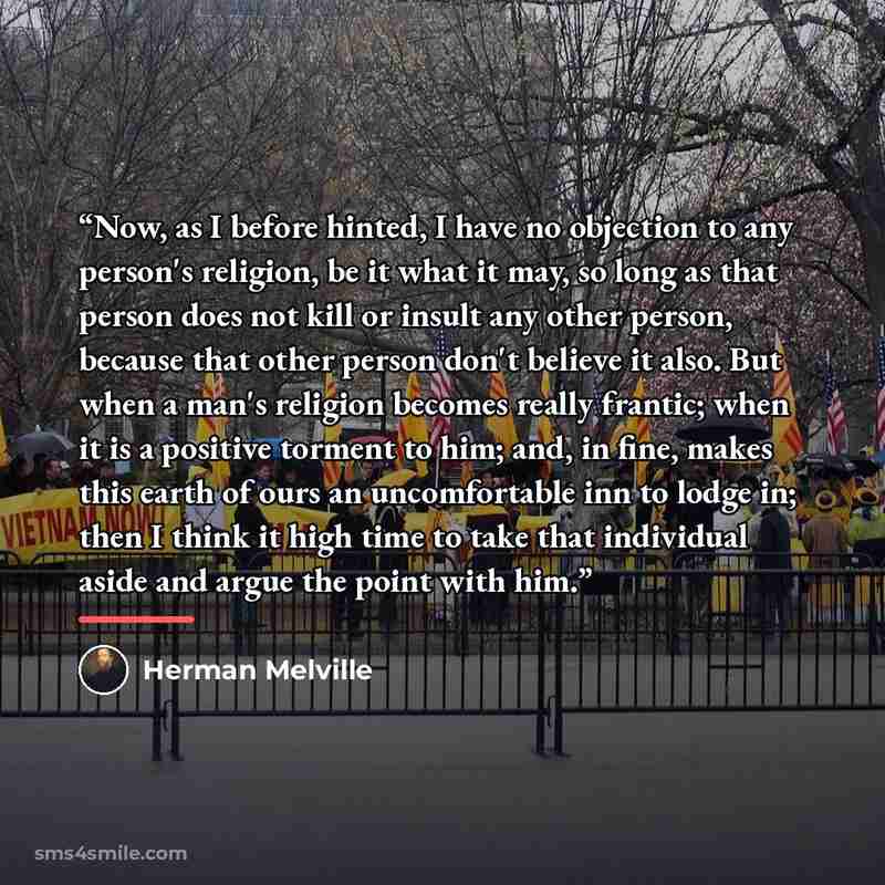 “Now, as I before hinted, I have no objection to any person's religion, be it what it may, so long as that person does not kill or insult any other person, because that other person don't believe it also. But when a man's religion becomes really frantic; when it is a positive torment to him; and…” quote by Herman Melville