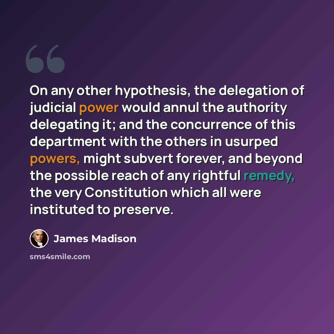 “On any other hypothesis, the delegation of judicial power would annul the authority delegating it; and the concurrence of this department with the others in usurped powers, might subvert forever, and beyond the possible reach of any rightful remedy, the very Constitution which all were instituted…” quote by James Madison