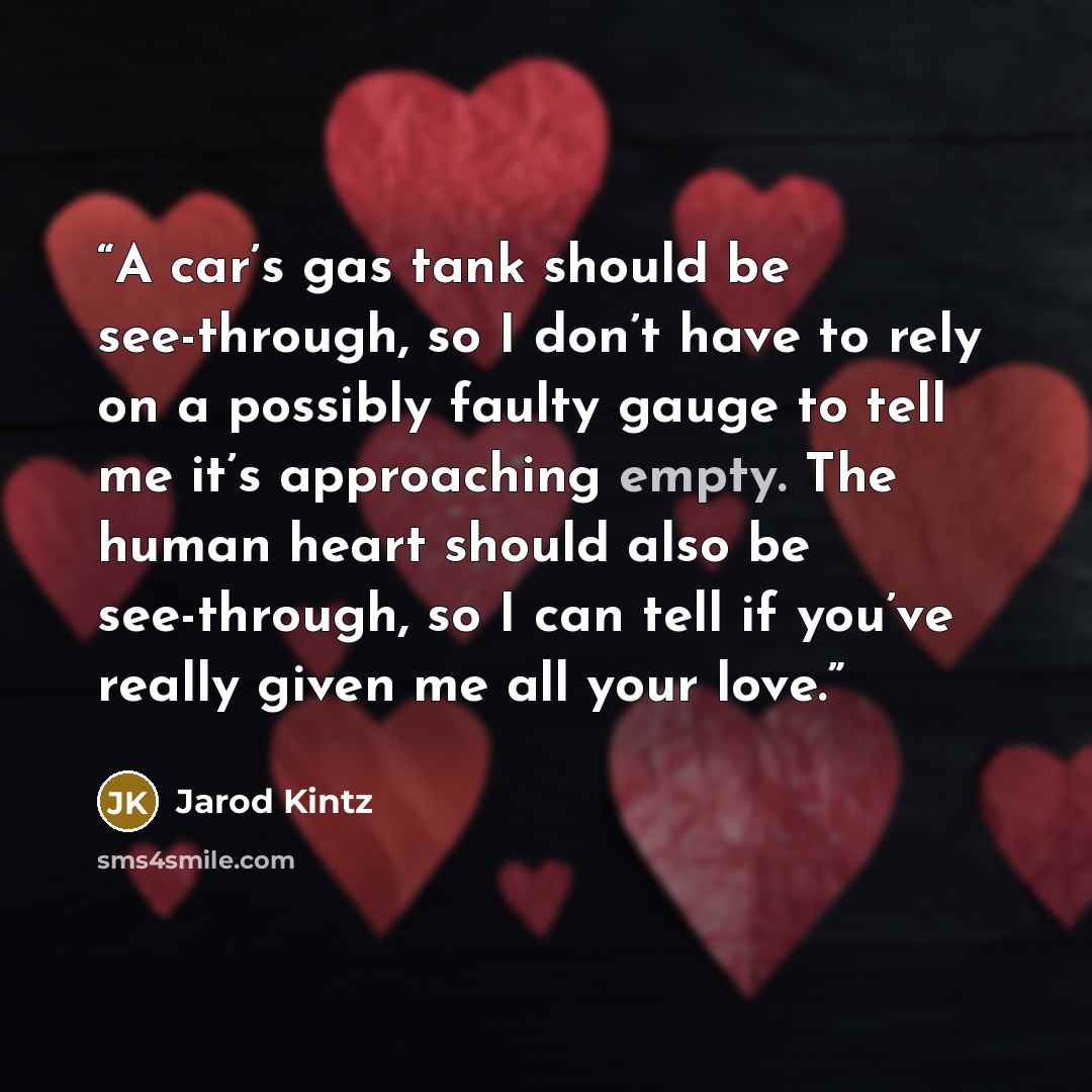 “A car’s gas tank should be see-through, so I don’t have to rely on a possibly faulty gauge to tell me it’s approaching empty. The human heart should also be see-through, so I can tell if you’ve really given me all your love.” quote by Jarod Kintz