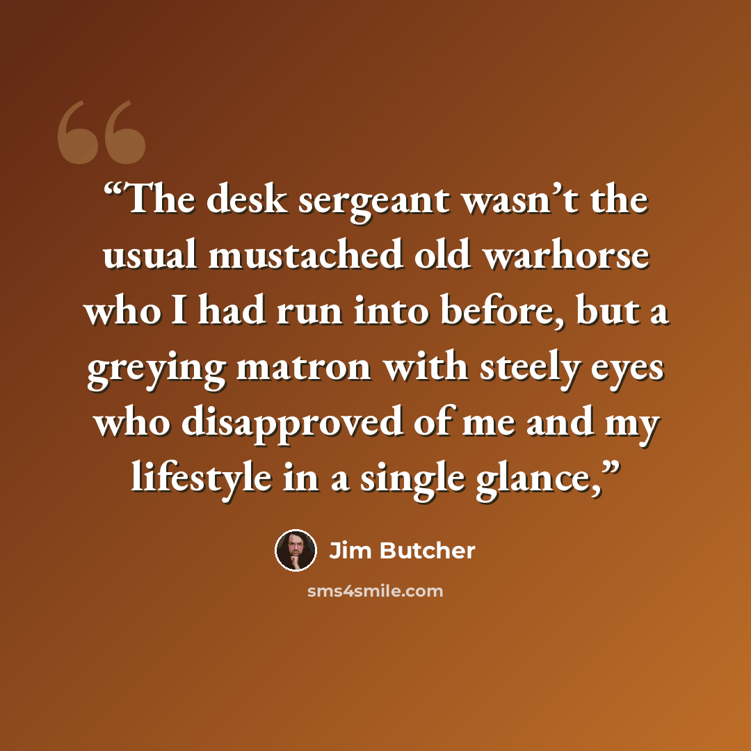 “The desk sergeant wasn’t the usual mustached old warhorse who I had run into before, but a greying matron with steely eyes who disapproved of me and my lifestyle in a single glance,” quote by Jim Butcher