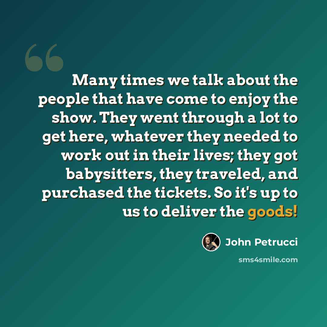 “Many times we talk about the people that have come to enjoy the show. They went through a lot to get here, whatever they needed to work out in their lives; they got babysitters, they traveled, and purchased the tickets. So it's up to us to deliver the goods!” quote by John Petrucci