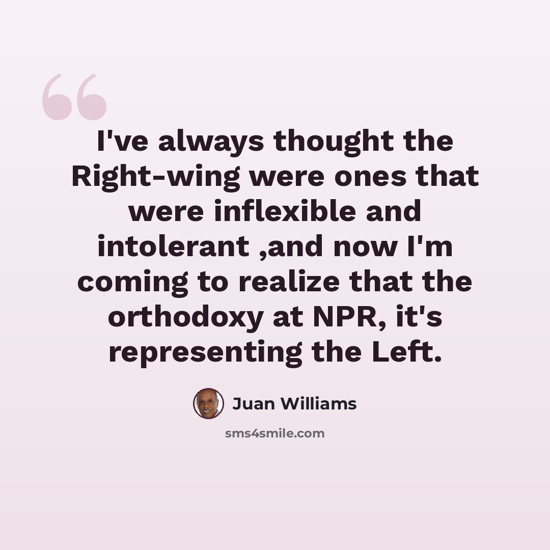 “I've always thought the Right-wing were ones that were inflexible and intolerant ,and now I'm coming to realize that the orthodoxy at NPR, it's representing the Left.” quote by Juan Williams
