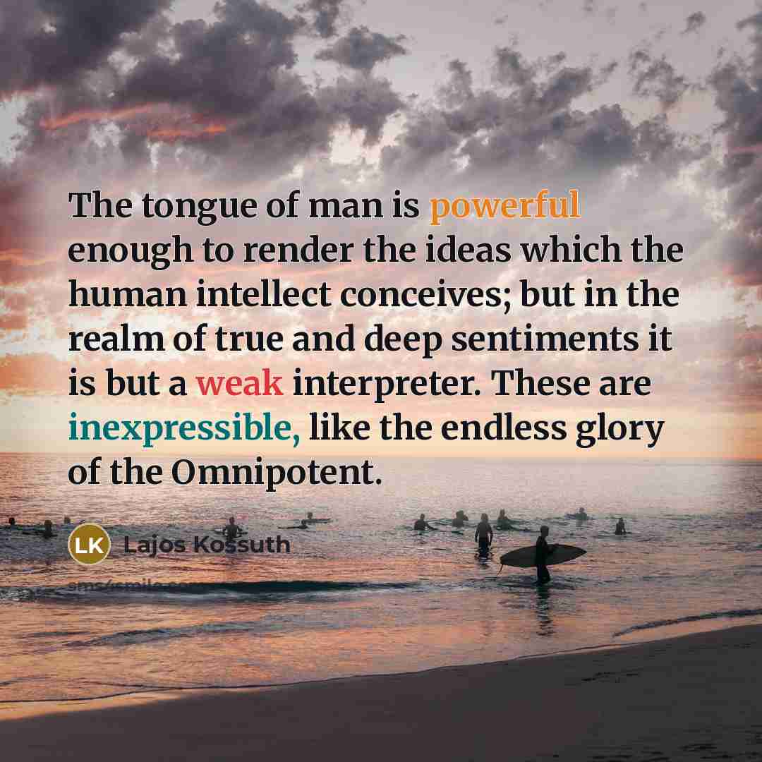 “The tongue of man is powerful enough to render the ideas which the human intellect conceives; but in the realm of true and deep sentiments it is but a weak interpreter. These are inexpressible, like the endless glory of the Omnipotent.” quote by Lajos Kossuth