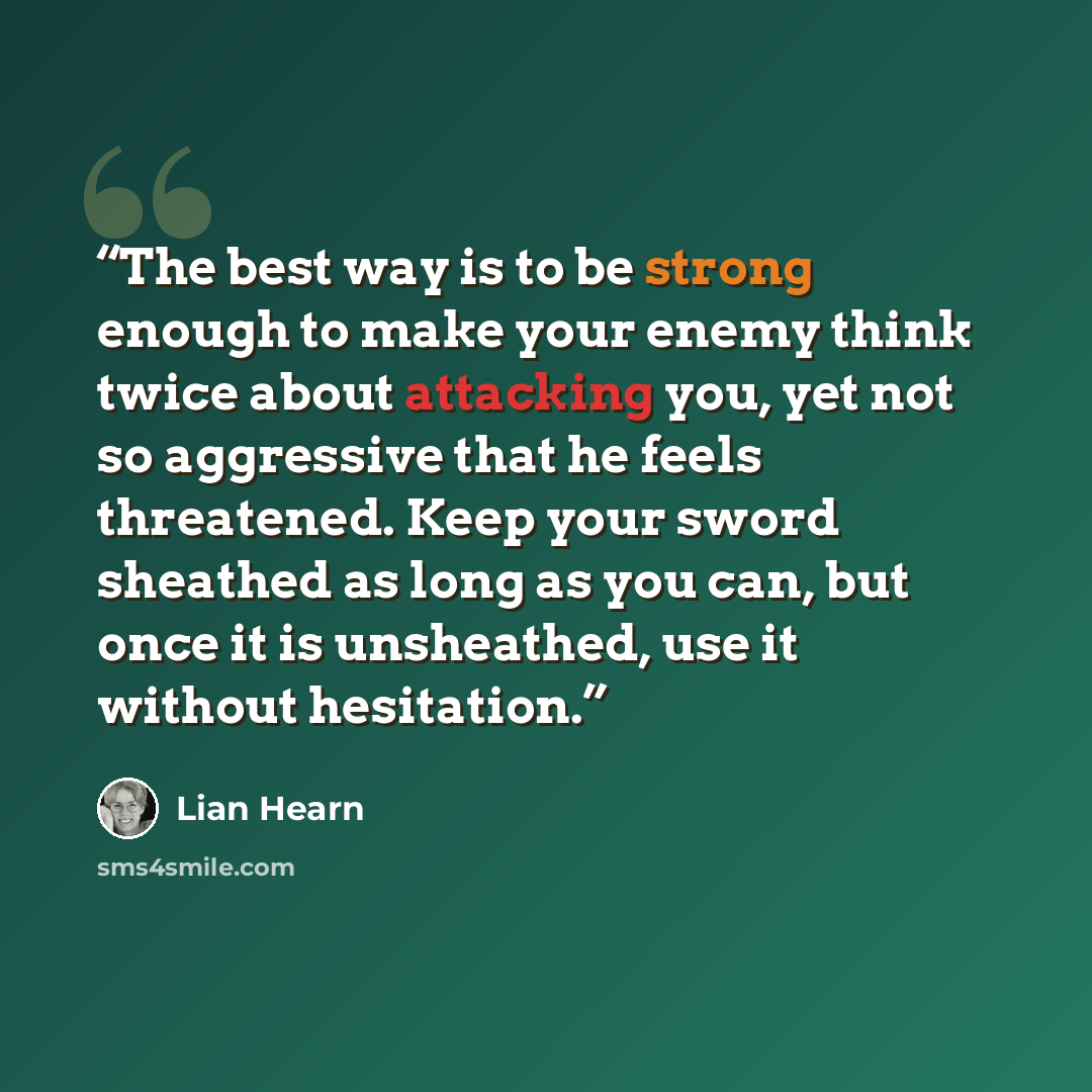 “The best way is to be strong enough to make your enemy think twice about attacking you, yet not so aggressive that he feels threatened. Keep your sword sheathed as long as you can, but once it is unsheathed, use it without hesitation.” quote by Lian Hearn