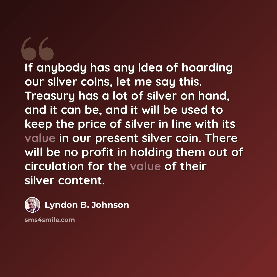 “If anybody has any idea of hoarding our silver coins, let me say this. Treasury has a lot of silver on hand, and it can be, and it will be used to keep the price of silver in line with its value in our present silver coin. There will be no profit in holding them out of circulation for the value of…” quote by Lyndon B. Johnson