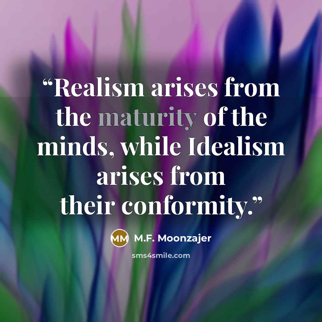“Realism arises from the maturity of the minds, while Idealism arises from their conformity.” quote by M.F. Moonzajer