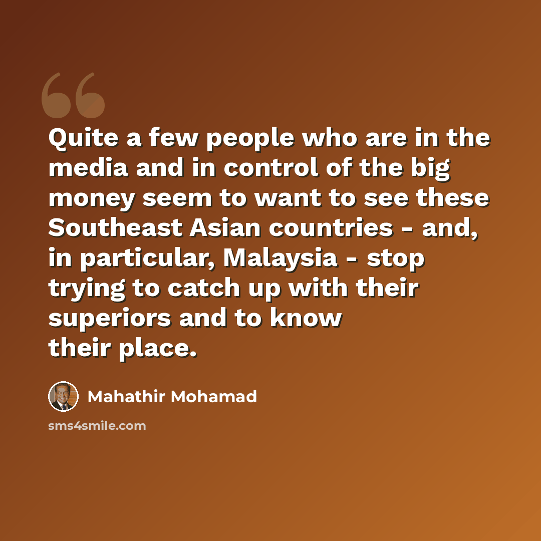 “Quite a few people who are in the media and in control of the big money seem to want to see these Southeast Asian countries - and, in particular, Malaysia - stop trying to catch up with their superiors and to know their place.” quote by Mahathir Mohamad