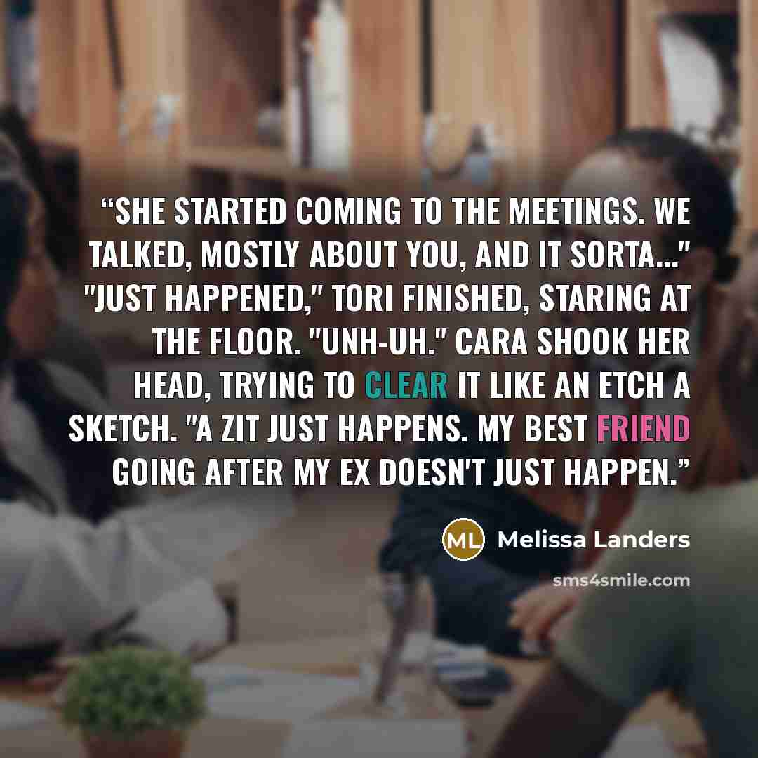 “She started coming to the meetings. We talked, mostly about you, and it sorta..." "Just happened," Tori finished, staring at the floor. "Unh-uh." Cara shook her head, trying to clear it like an Etch a Sketch. "A zit just happens. My best friend going after my ex doesn't just happen.” quote by Melissa Landers