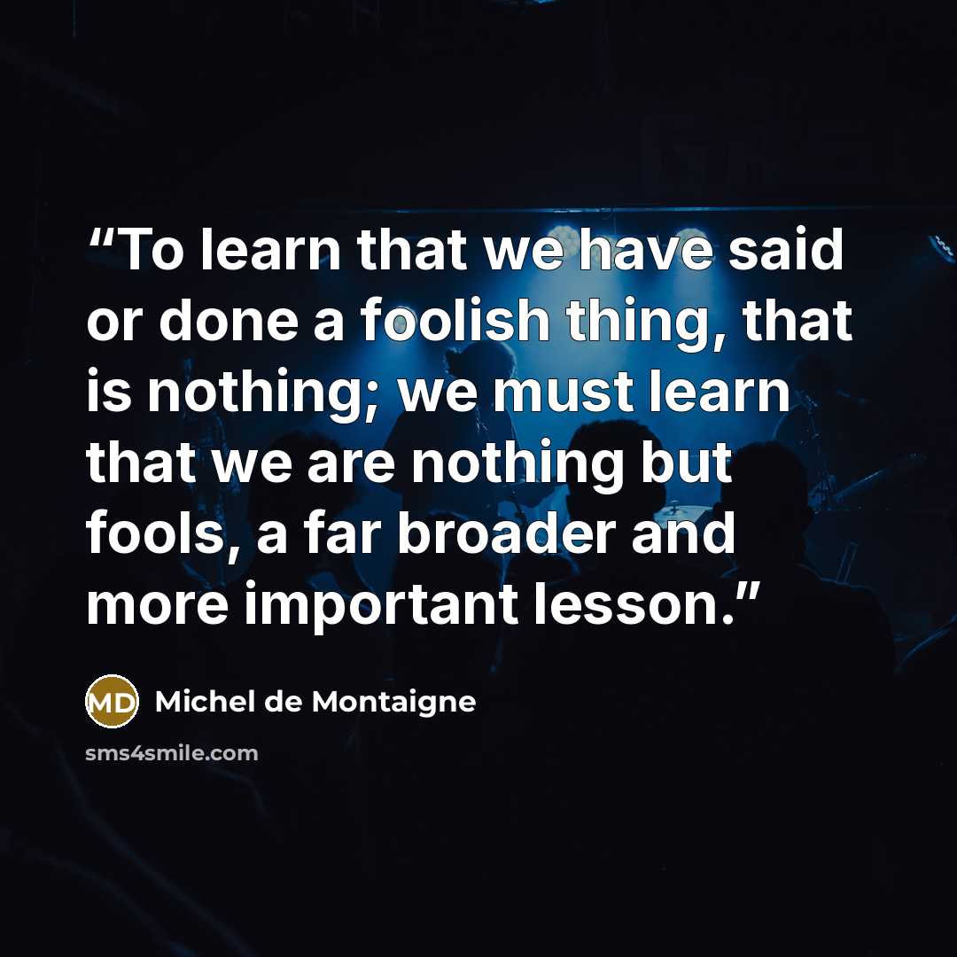 “To learn that we have said or done a foolish thing, that is nothing; we must learn that we are nothing but fools, a far broader and more important lesson.” quote by Michel de Montaigne