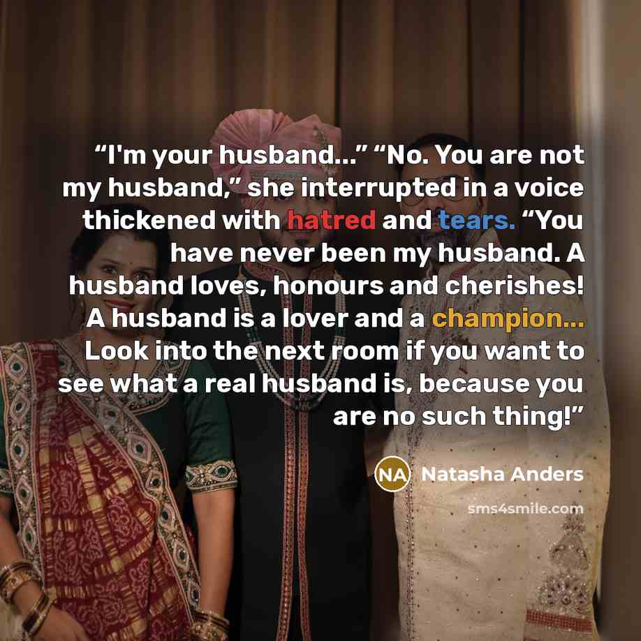 “I'm your husband...” “No. You are not my husband,” she interrupted in a voice thickened with hatred and tears. “You have never been my husband. A husband loves, honours and cherishes! A husband is a lover and a champion... Look into the next room if you want to see what a real husband is, because…” quote by Natasha Anders