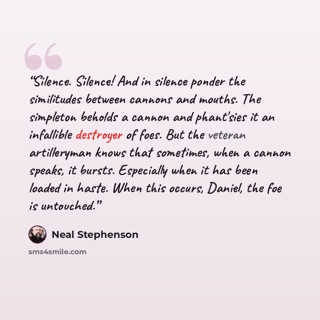 “Silence. Silence! And in silence ponder the similitudes between cannons and mouths. The simpleton beholds a cannon and phant'sies it an infallible destroyer of foes. But the veteran artilleryman knows that sometimes, when a cannon speaks, it bursts. Especially when it has been loaded in haste…” quote by Neal Stephenson