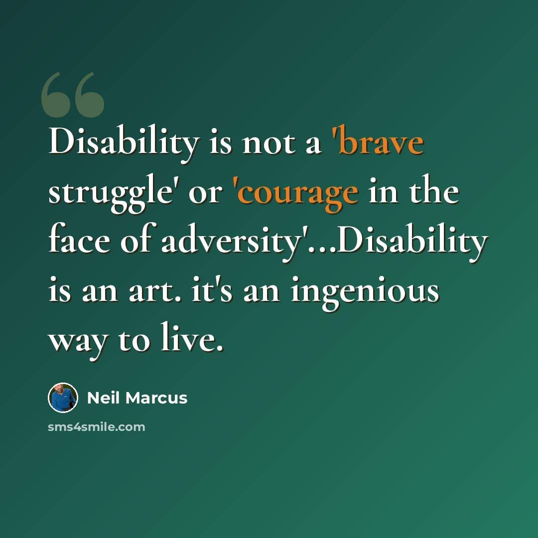 “Disability is not a 'brave struggle' or 'courage in the face of adversity'...Disability is an art. it's an ingenious way to live.” quote by Neil Marcus
