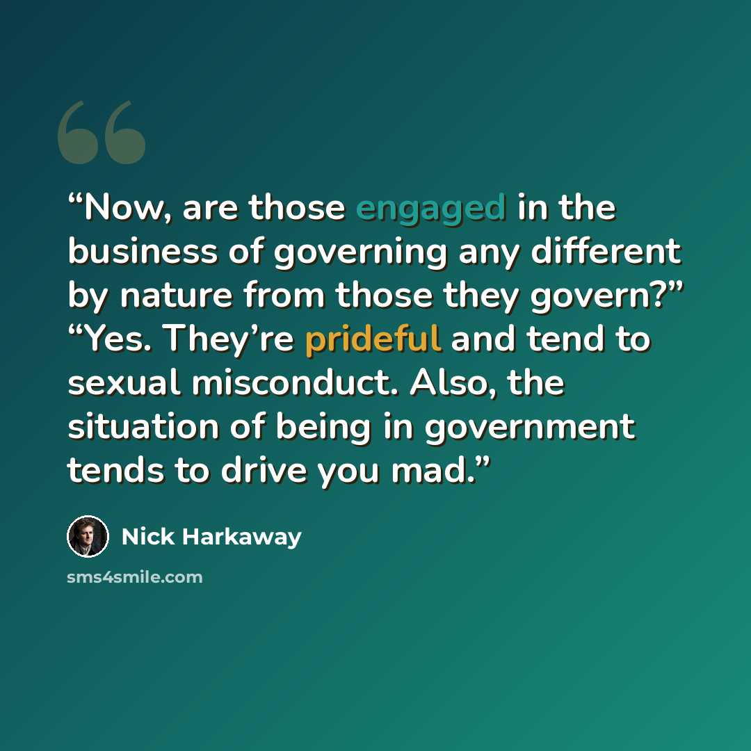 “Now, are those engaged in the business of governing any different by nature from those they govern?” “Yes. They’re prideful and tend to sexual misconduct. Also, the situation of being in government tends to drive you mad.” quote by Nick Harkaway