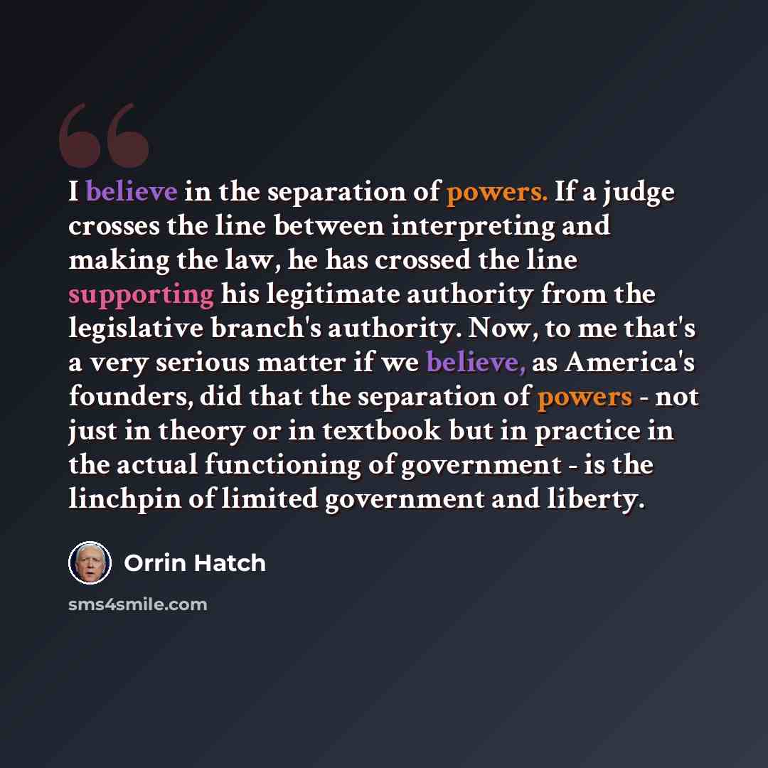 “I believe in the separation of powers. If a judge crosses the line between interpreting and making the law, he has crossed the line supporting his legitimate authority from the legislative branch's authority. Now, to me that's a very serious matter if we believe, as America's founders, did that…” quote by Orrin Hatch