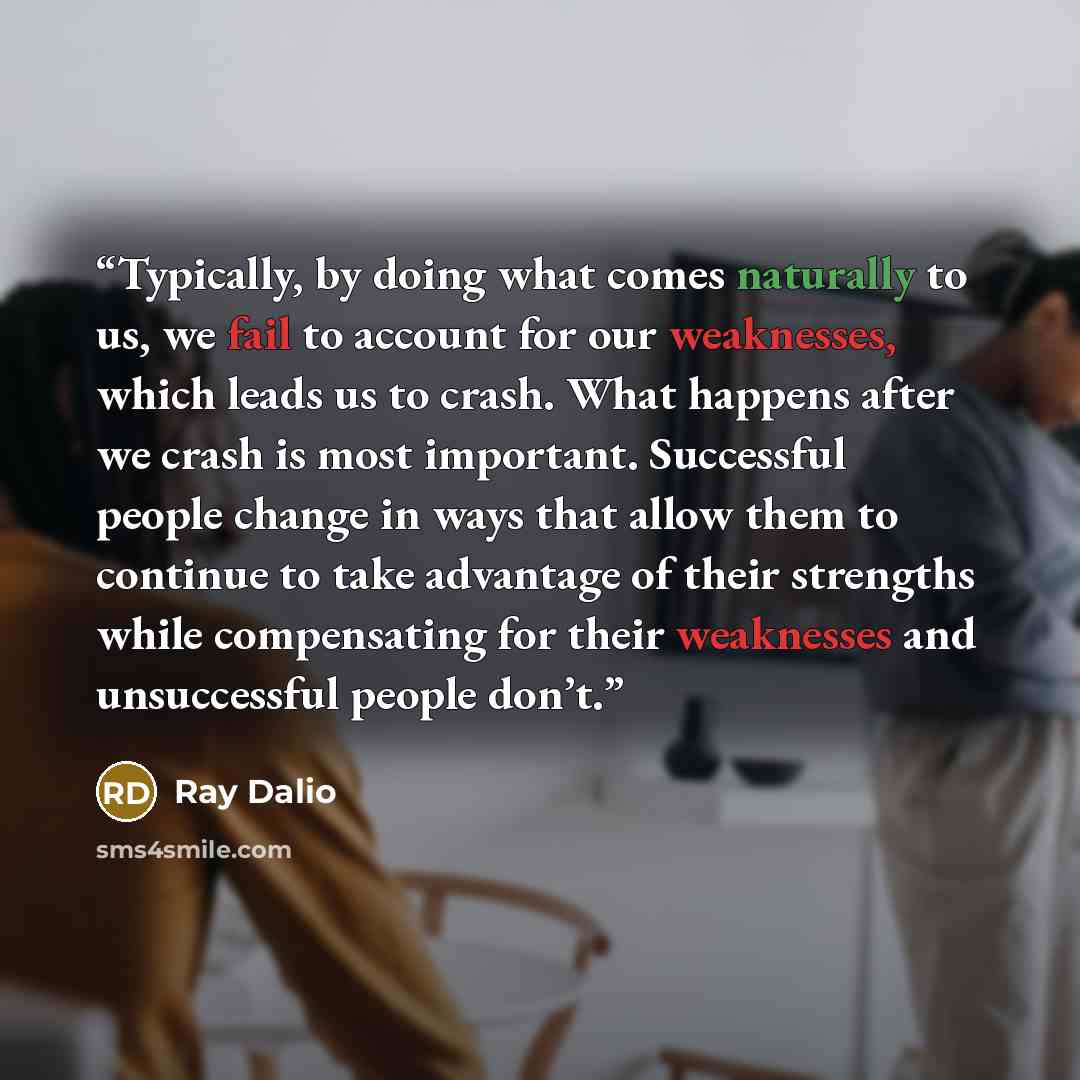 “Typically, by doing what comes naturally to us, we fail to account for our weaknesses, which leads us to crash. What happens after we crash is most important. Successful people change in ways that allow them to continue to take advantage of their strengths while compensating for their weaknesses…” quote by Ray Dalio