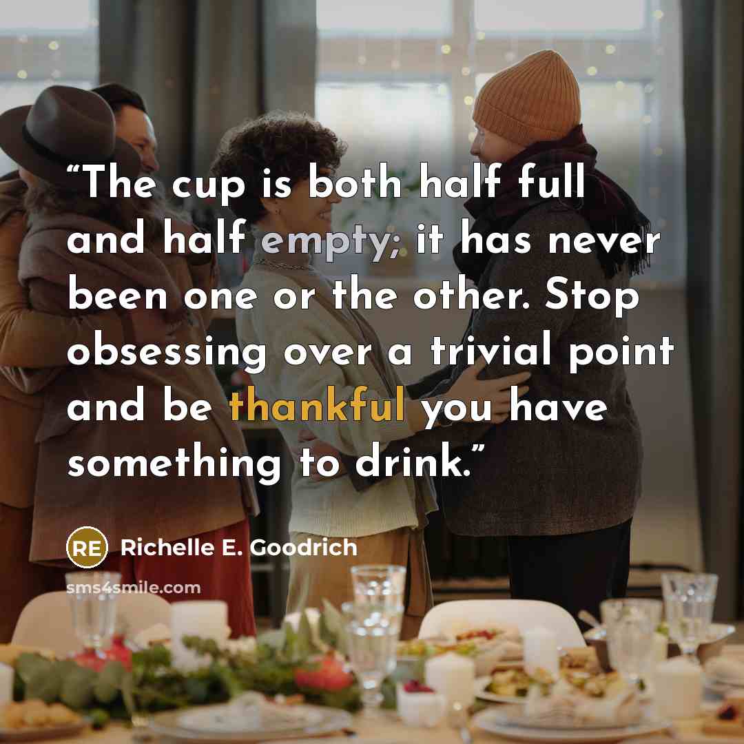 “The cup is both half full and half empty; it has never been one or the other. Stop obsessing over a trivial point and be thankful you have something to drink.” quote by Richelle E. Goodrich