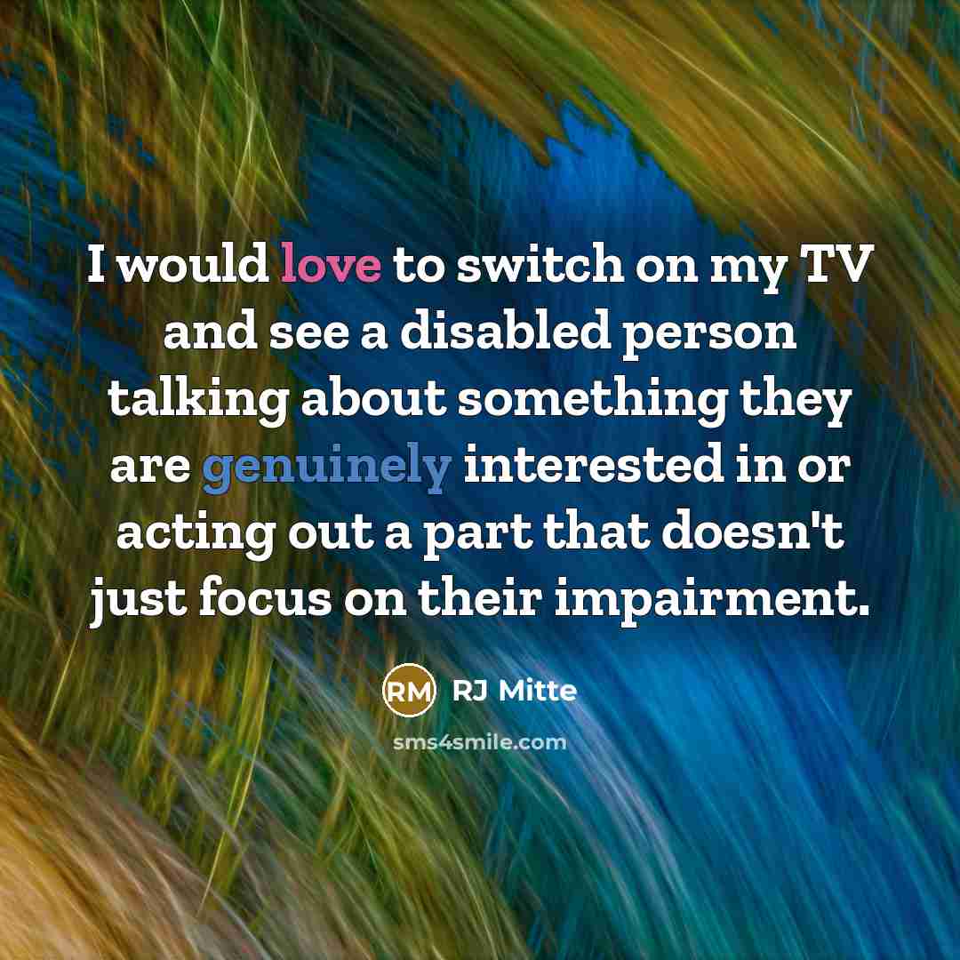 “I would love to switch on my TV and see a disabled person talking about something they are genuinely interested in or acting out a part that doesn't just focus on their impairment.” quote by RJ Mitte