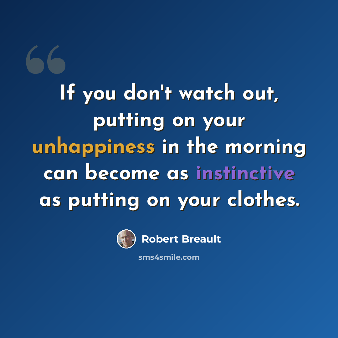 “If you don't watch out, putting on your unhappiness in the morning can become as instinctive as putting on your clothes.” quote by Robert Breault