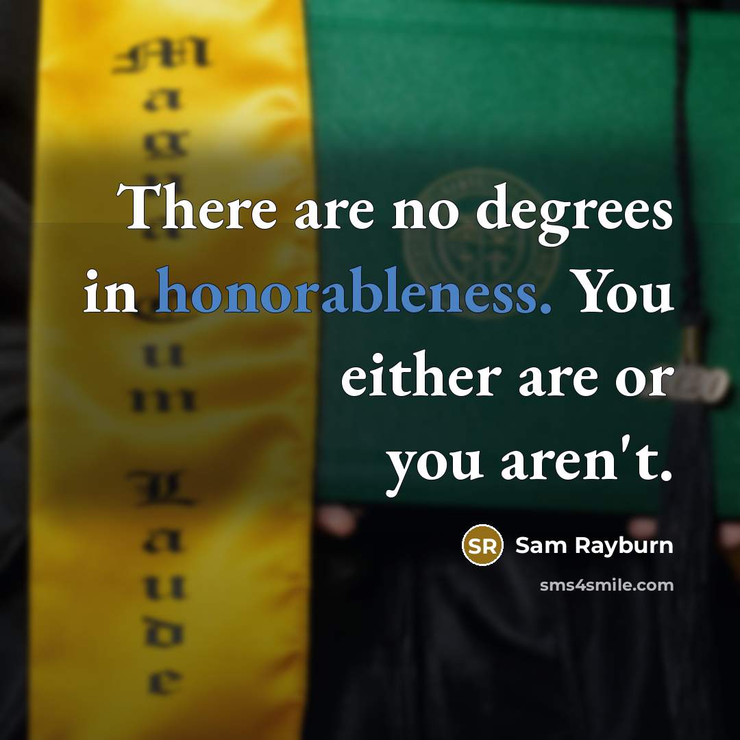 “There are no degrees in honorableness. You either are or you aren't.” quote by Sam Rayburn