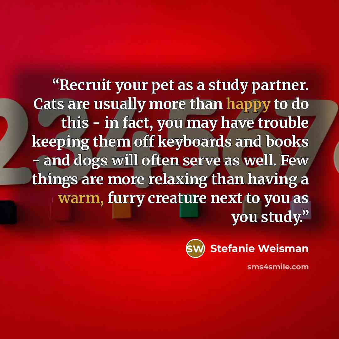 “Recruit your pet as a study partner. Cats are usually more than happy to do this - in fact, you may have trouble keeping them off keyboards and books - and dogs will often serve as well. Few things are more relaxing than having a warm, furry creature next to you as you study.” quote by Stefanie Weisman
