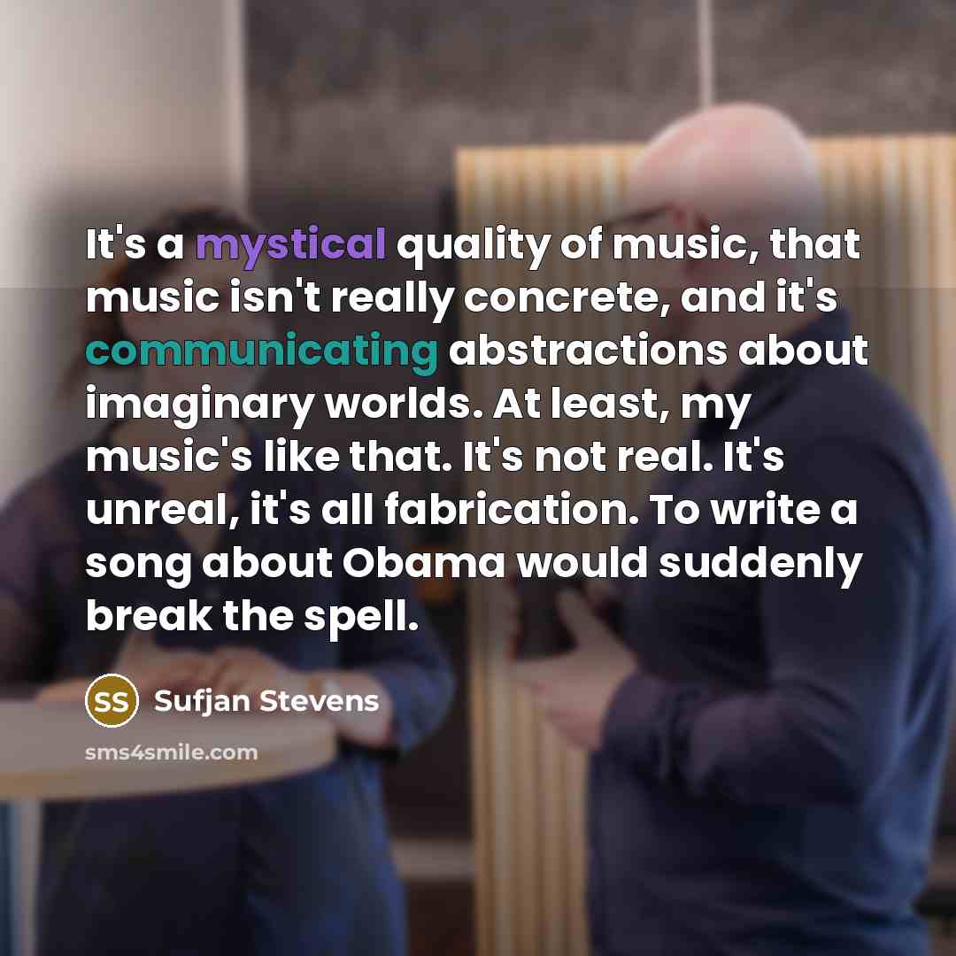 “It's a mystical quality of music, that music isn't really concrete, and it's communicating abstractions about imaginary worlds. At least, my music's like that. It's not real. It's unreal, it's all fabrication. To write a song about Obama would suddenly break the spell.” quote by Sufjan Stevens