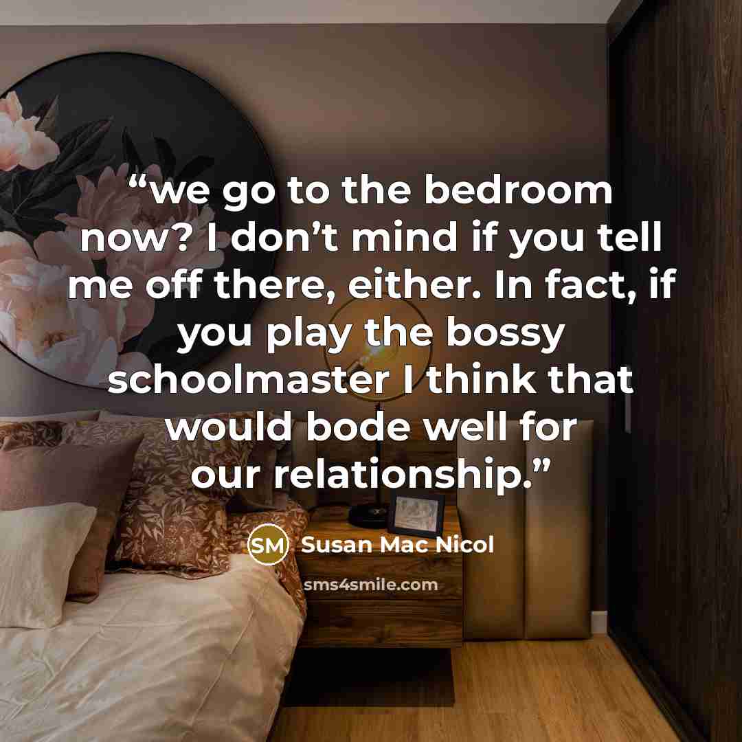 “we go to the bedroom now? I don’t mind if you tell me off there, either. In fact, if you play the bossy schoolmaster I think that would bode well for our relationship.” quote by Susan Mac Nicol