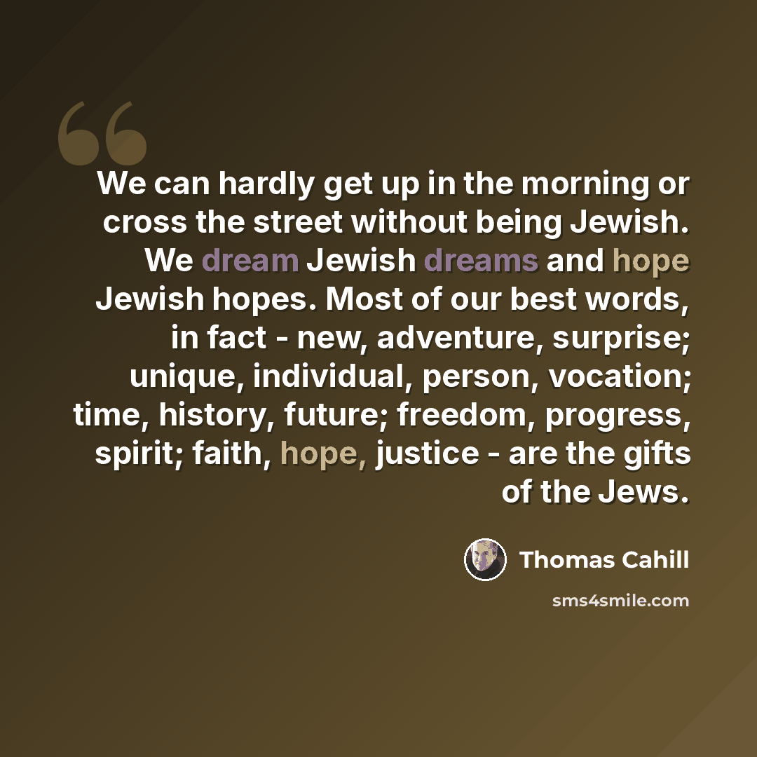 “We can hardly get up in the morning or cross the street without being Jewish. We dream Jewish dreams and hope Jewish hopes. Most of our best words, in fact - new, adventure, surprise; unique, individual, person, vocation; time, history, future; freedom, progress, spirit; faith, hope, justice - are…” quote by Thomas Cahill