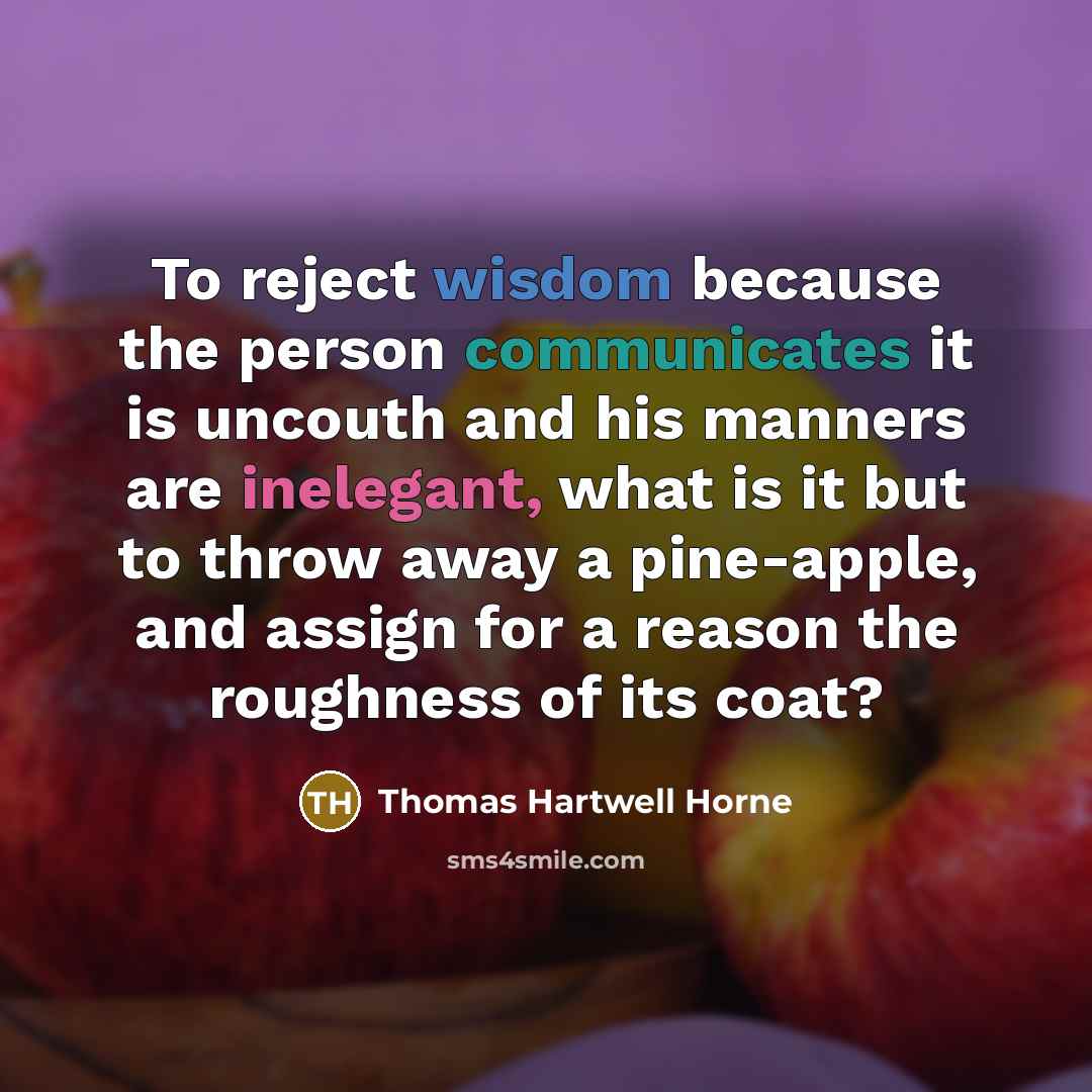 “To reject wisdom because the person communicates it is uncouth and his manners are inelegant, what is it but to throw away a pine-apple, and assign for a reason the roughness of its coat?” quote by Thomas Hartwell Horne