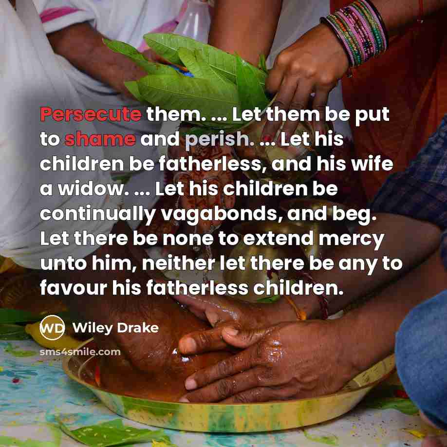 “Persecute them. ... Let them be put to shame and perish. ... Let his children be fatherless, and his wife a widow. ... Let his children be continually vagabonds, and beg. Let there be none to extend mercy unto him, neither let there be any to favour his fatherless children.” quote by Wiley Drake