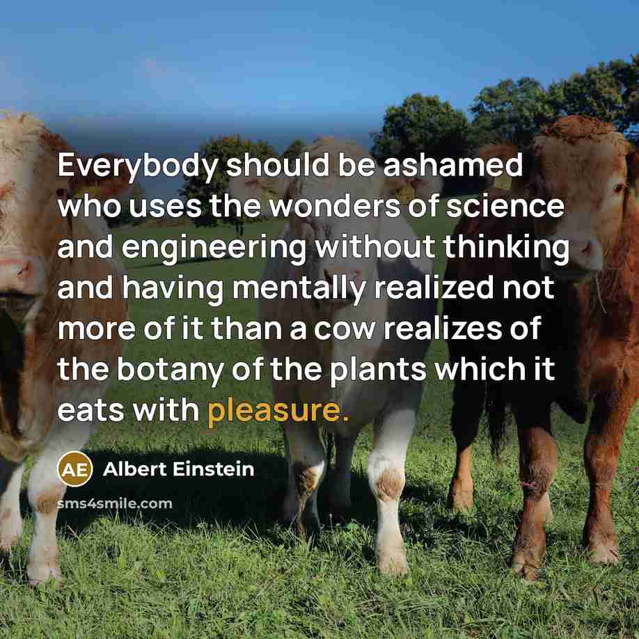 “Everybody should be ashamed who uses the wonders of science and engineering without thinking and having mentally realized not more of it than a cow realizes of the botany of the plants which it eats with pleasure.” quote by Albert Einstein