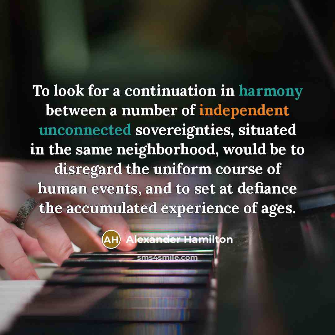 “To look for a continuation in harmony between a number of independent unconnected sovereignties, situated in the same neighborhood, would be to disregard the uniform course of human events, and to set at defiance the accumulated experience of ages.” quote by Alexander Hamilton