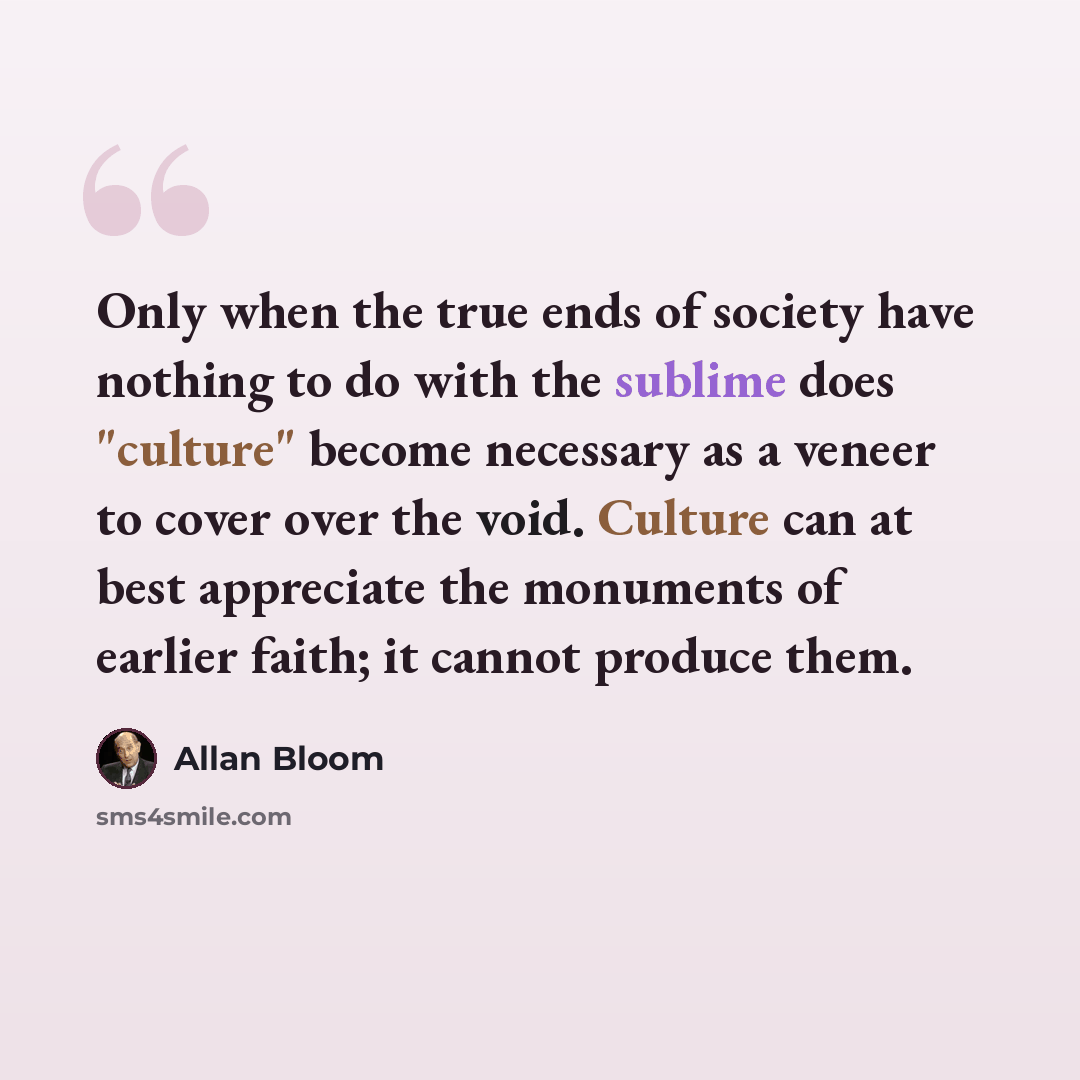 “Only when the true ends of society have nothing to do with the sublime does "culture" become necessary as a veneer to cover over the void. Culture can at best appreciate the monuments of earlier faith; it cannot produce them.” quote by Allan Bloom