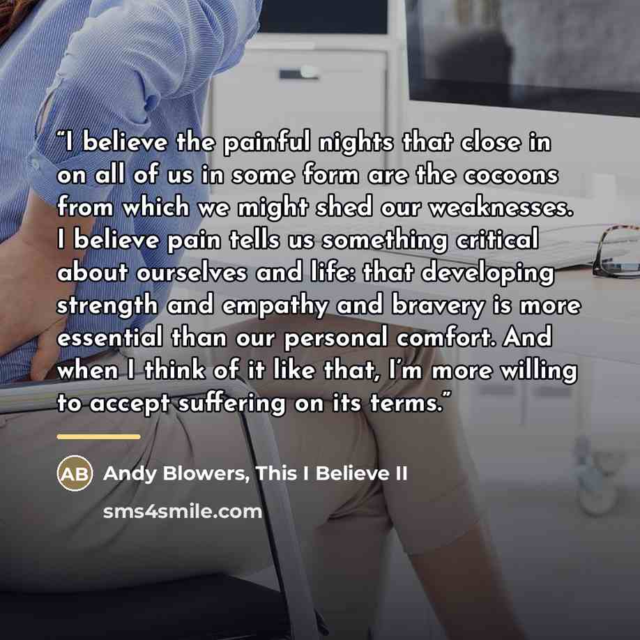 “I believe the painful nights that close in on all of us in some form are the cocoons from which we might shed our weaknesses. I believe pain tells us something critical about ourselves and life: that developing strength and empathy and bravery is more essential than our personal comfort. And when…” quote by This I Believe II Andy Blowers