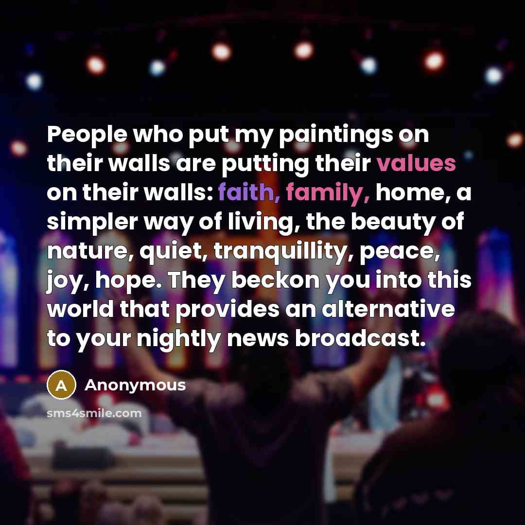 “People who put my paintings on their walls are putting their values on their walls: faith, family, home, a simpler way of living, the beauty of nature, quiet, tranquillity, peace, joy, hope. They beckon you into this world that provides an alternative to your nightly news broadcast.” quote by Anonymous
