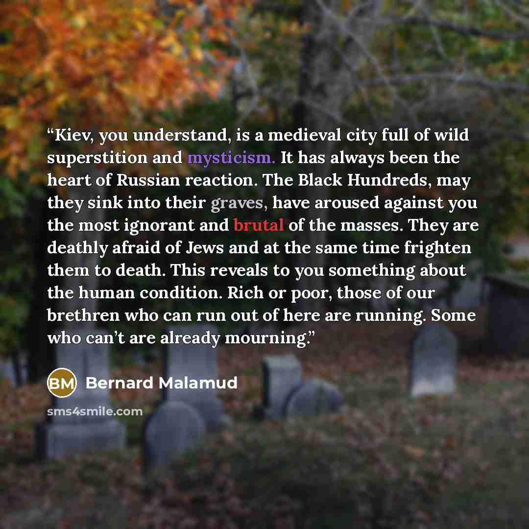 “Kiev, you understand, is a medieval city full of wild superstition and mysticism. It has always been the heart of Russian reaction. The Black Hundreds, may they sink into their graves, have aroused against you the most ignorant and brutal of the masses. They are deathly afraid of Jews and at the…” quote by Bernard Malamud