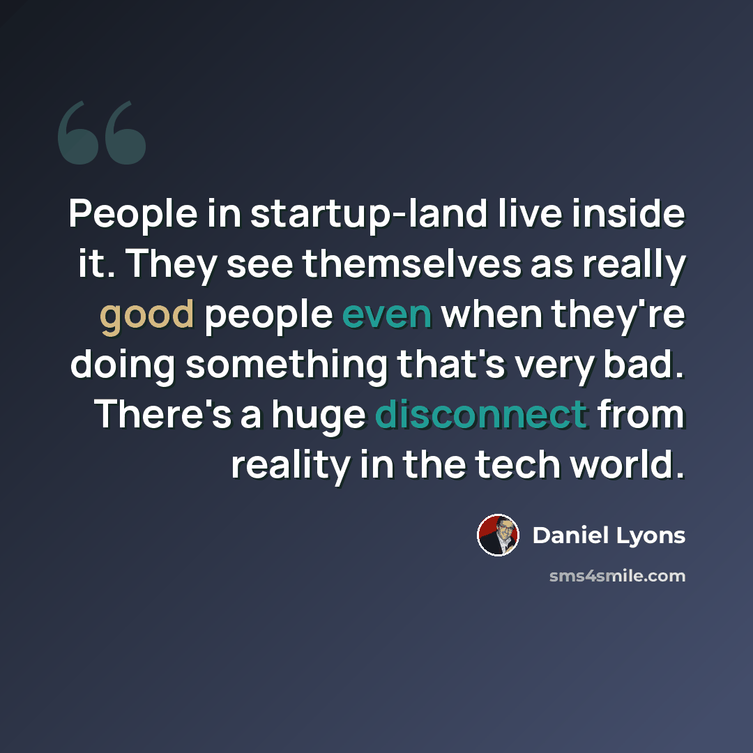 “People in startup-land live inside it. They see themselves as really good people even when they're doing something that's very bad. There's a huge disconnect from reality in the tech world.” quote by Daniel Lyons