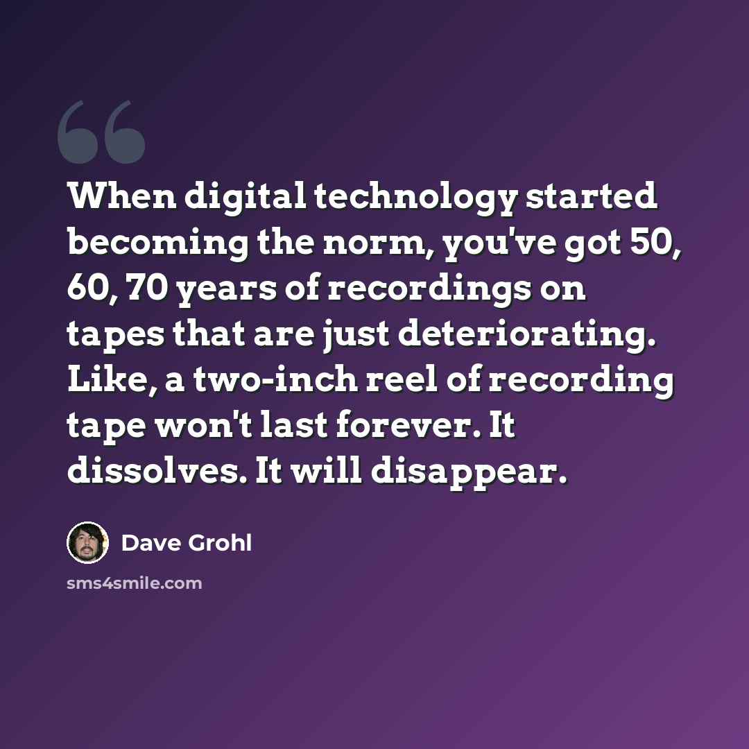 “When digital technology started becoming the norm, you've got 50, 60, 70 years of recordings on tapes that are just deteriorating. Like, a two-inch reel of recording tape won't last forever. It dissolves. It will disappear.” quote by Dave Grohl