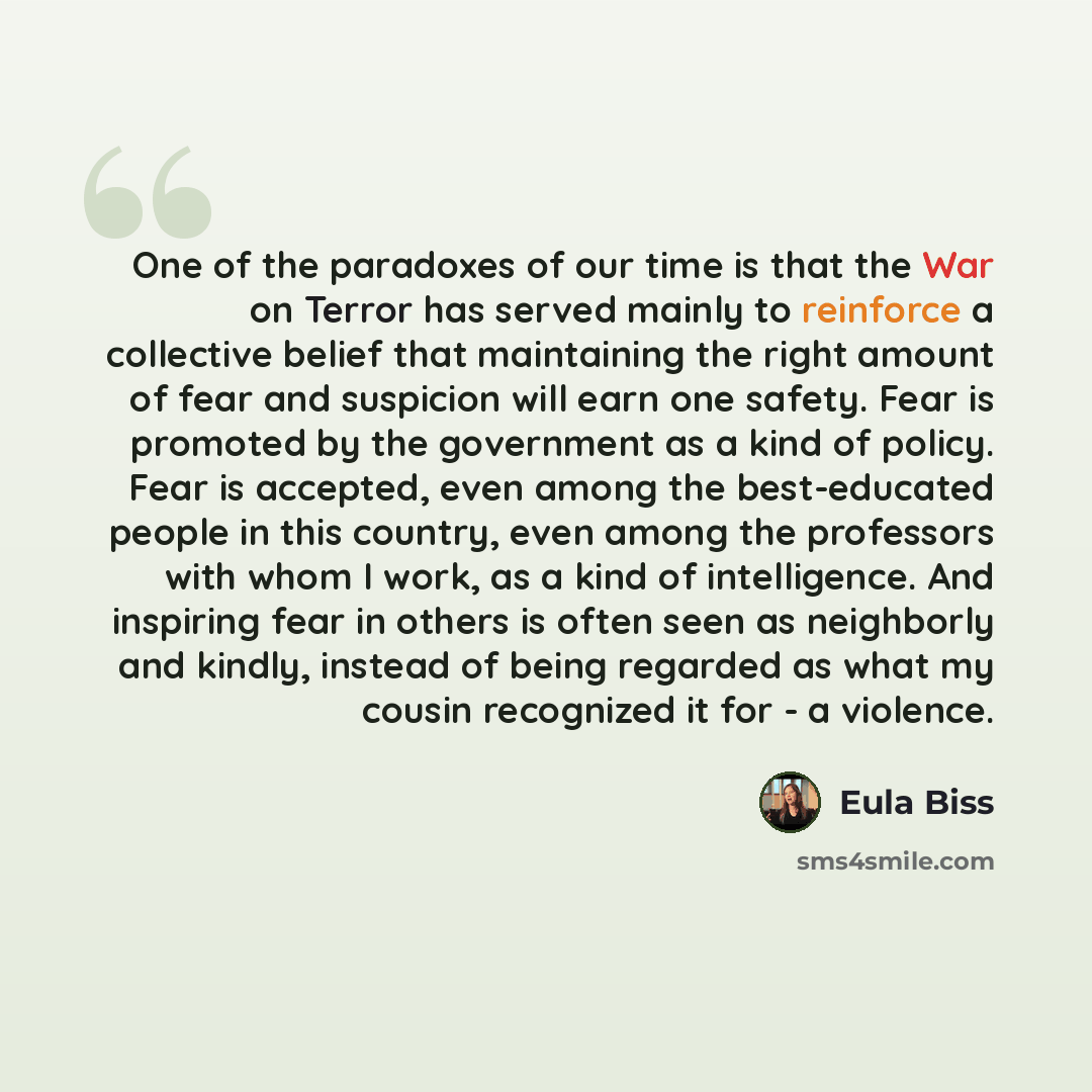 “One of the paradoxes of our time is that the War on Terror has served mainly to reinforce a collective belief that maintaining the right amount of fear and suspicion will earn one safety. Fear is promoted by the government as a kind of policy. Fear is accepted, even among the best-educated people…” quote by Eula Biss