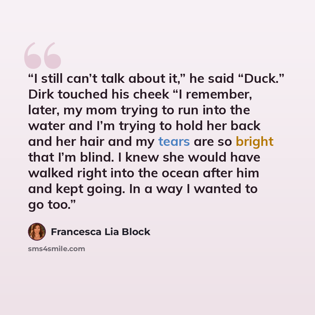 “I still can’t talk about it,” he said “Duck.” Dirk touched his cheek “I remember, later, my mom trying to run into the water and I’m trying to hold her back and her hair and my tears are so bright that I’m blind. I knew she would have walked right into the ocean after him and kept going. In a way…” quote by Francesca Lia Block