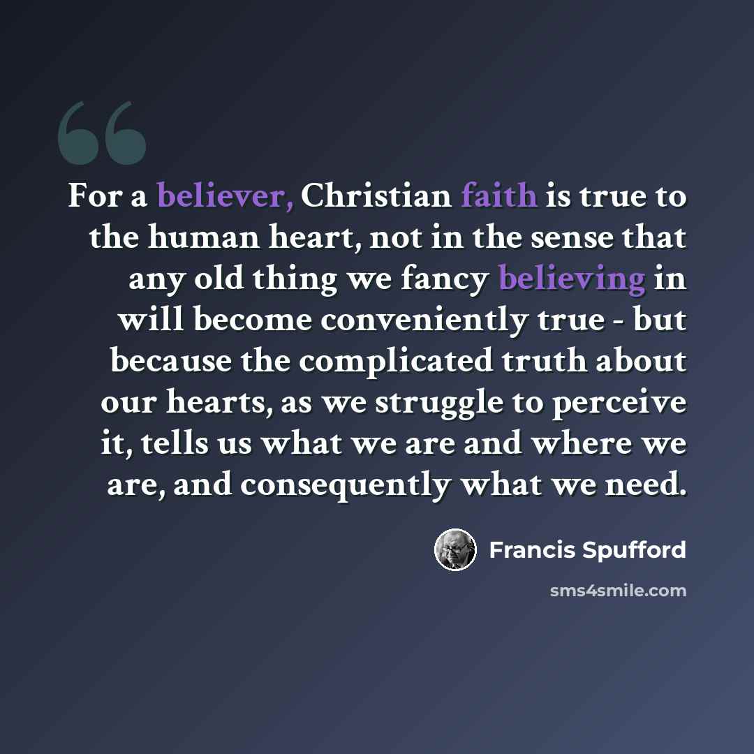 “For a believer, Christian faith is true to the human heart, not in the sense that any old thing we fancy believing in will become conveniently true - but because the complicated truth about our hearts, as we struggle to perceive it, tells us what we are and where we are, and consequently what we…” quote by Francis Spufford