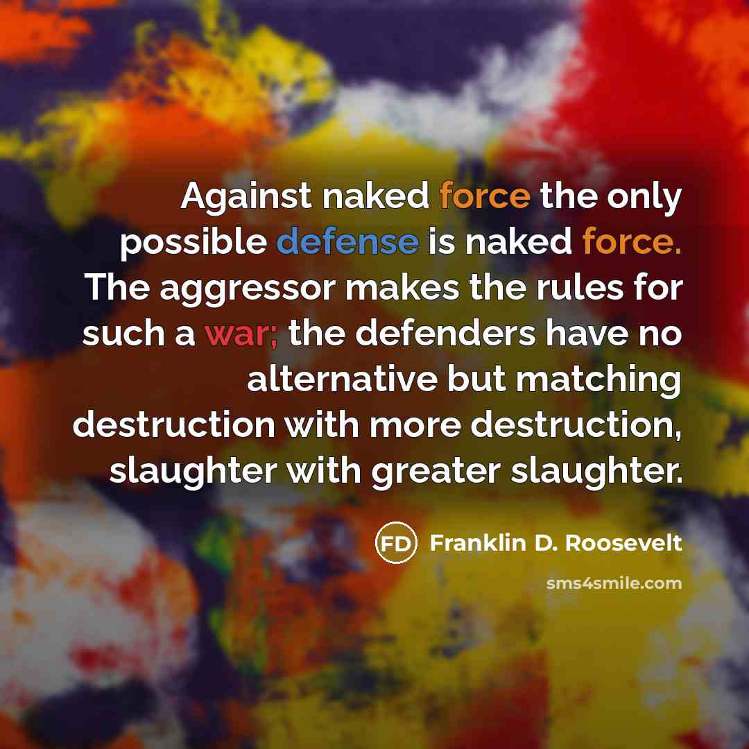 “Against naked force the only possible defense is naked force. The aggressor makes the rules for such a war; the defenders have no alternative but matching destruction with more destruction, slaughter with greater slaughter.” quote by Franklin D. Roosevelt