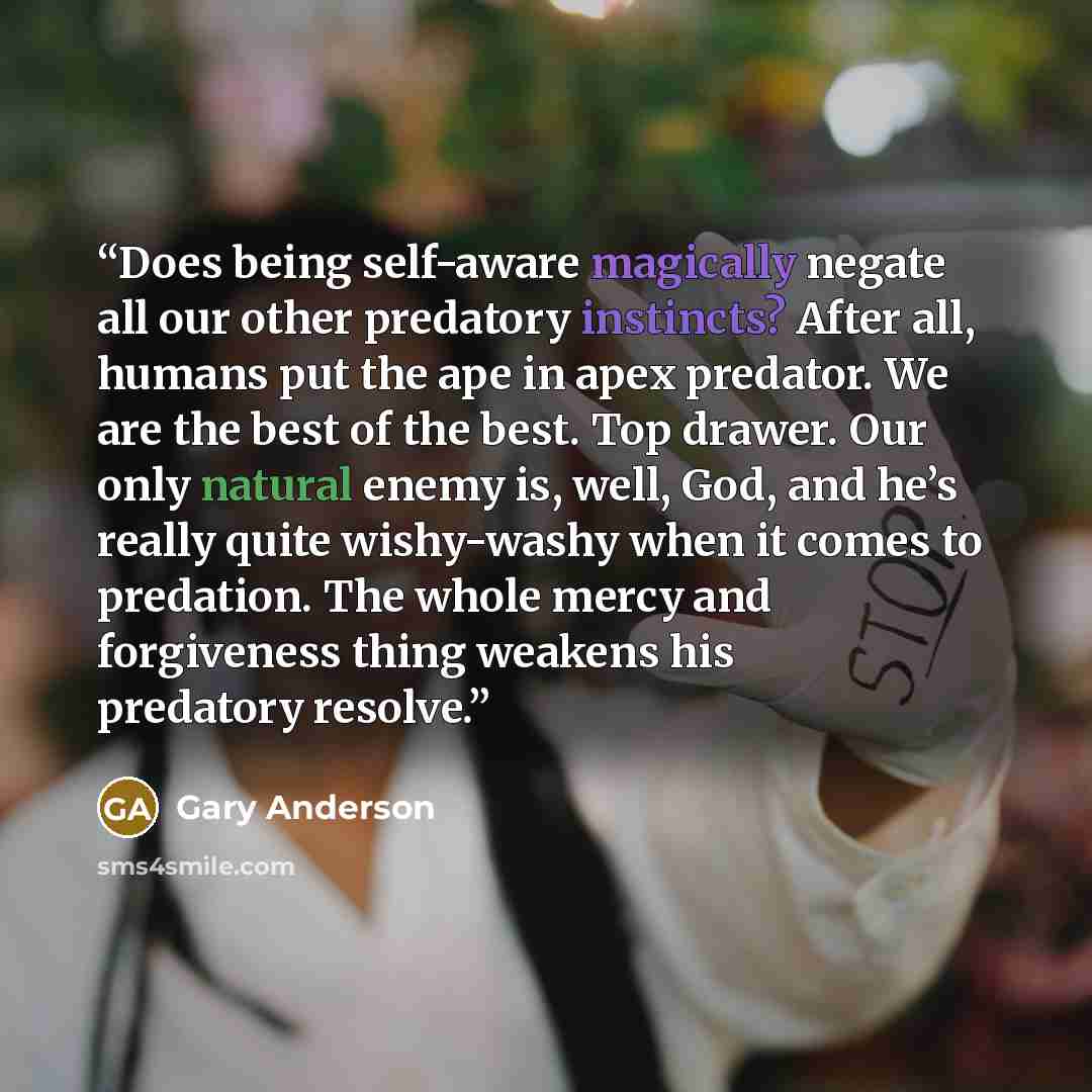 “Does being self-aware magically negate all our other predatory instincts? After all, humans put the ape in apex predator. We are the best of the best. Top drawer. Our only natural enemy is, well, God, and he’s really quite wishy-washy when it comes to predation. The whole mercy and forgiveness…” quote by Gary Anderson