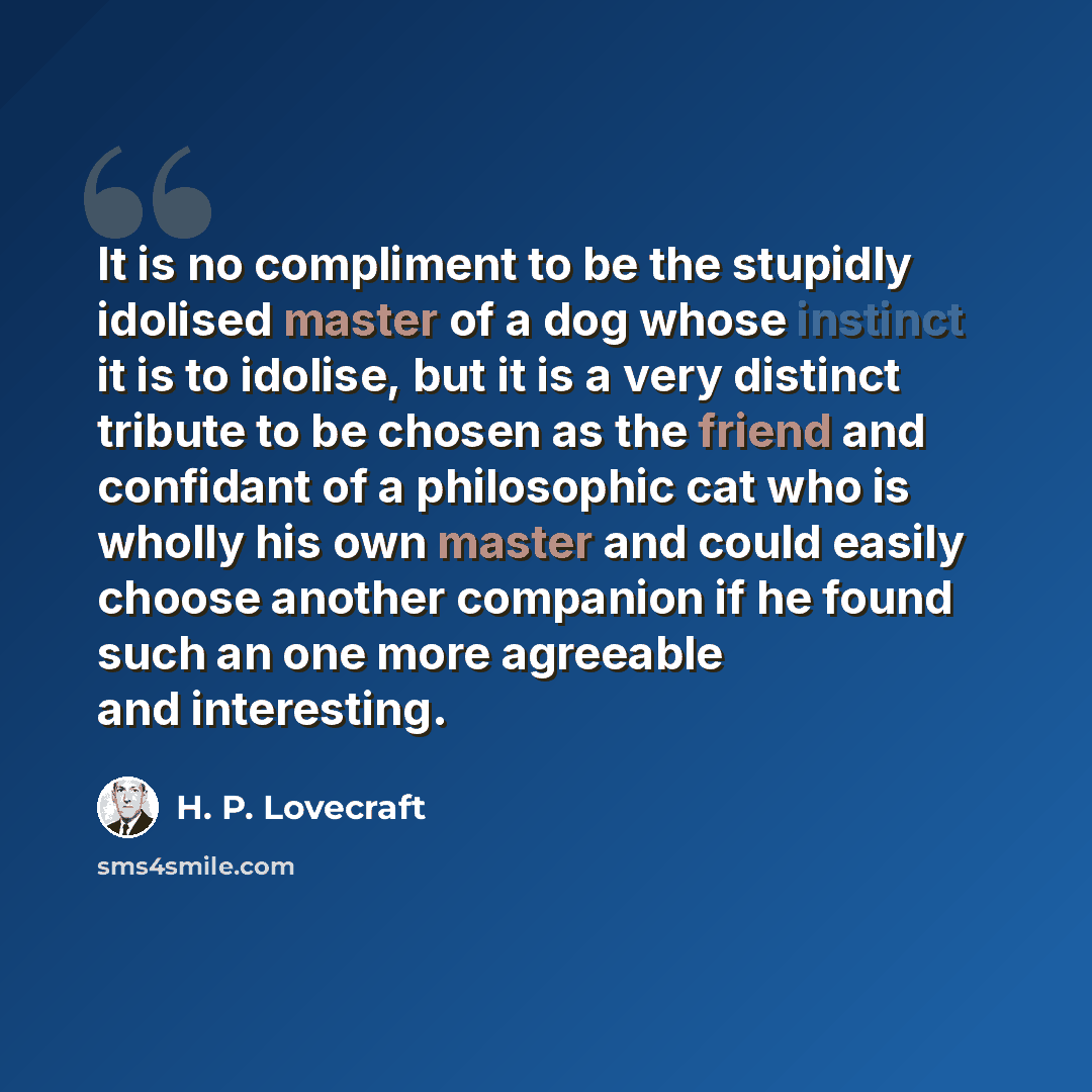 “It is no compliment to be the stupidly idolised master of a dog whose instinct it is to idolise, but it is a very distinct tribute to be chosen as the friend and confidant of a philosophic cat who is wholly his own master and could easily choose another companion if he found such an one more…” quote by H. P. Lovecraft