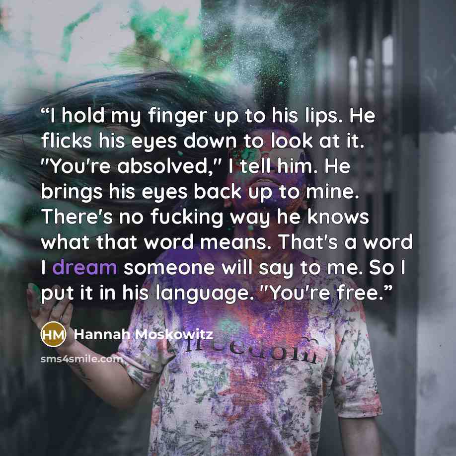 “I hold my finger up to his lips. He flicks his eyes down to look at it. "You're absolved," I tell him. He brings his eyes back up to mine. There's no fucking way he knows what that word means. That's a word I dream someone will say to me. So I put it in his language. "You're free.” quote by Hannah Moskowitz