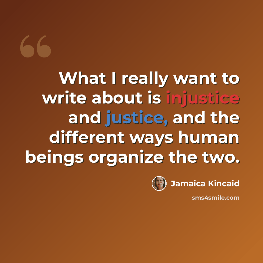 “What I really want to write about is injustice and justice, and the different ways human beings organize the two.” quote by Jamaica Kincaid