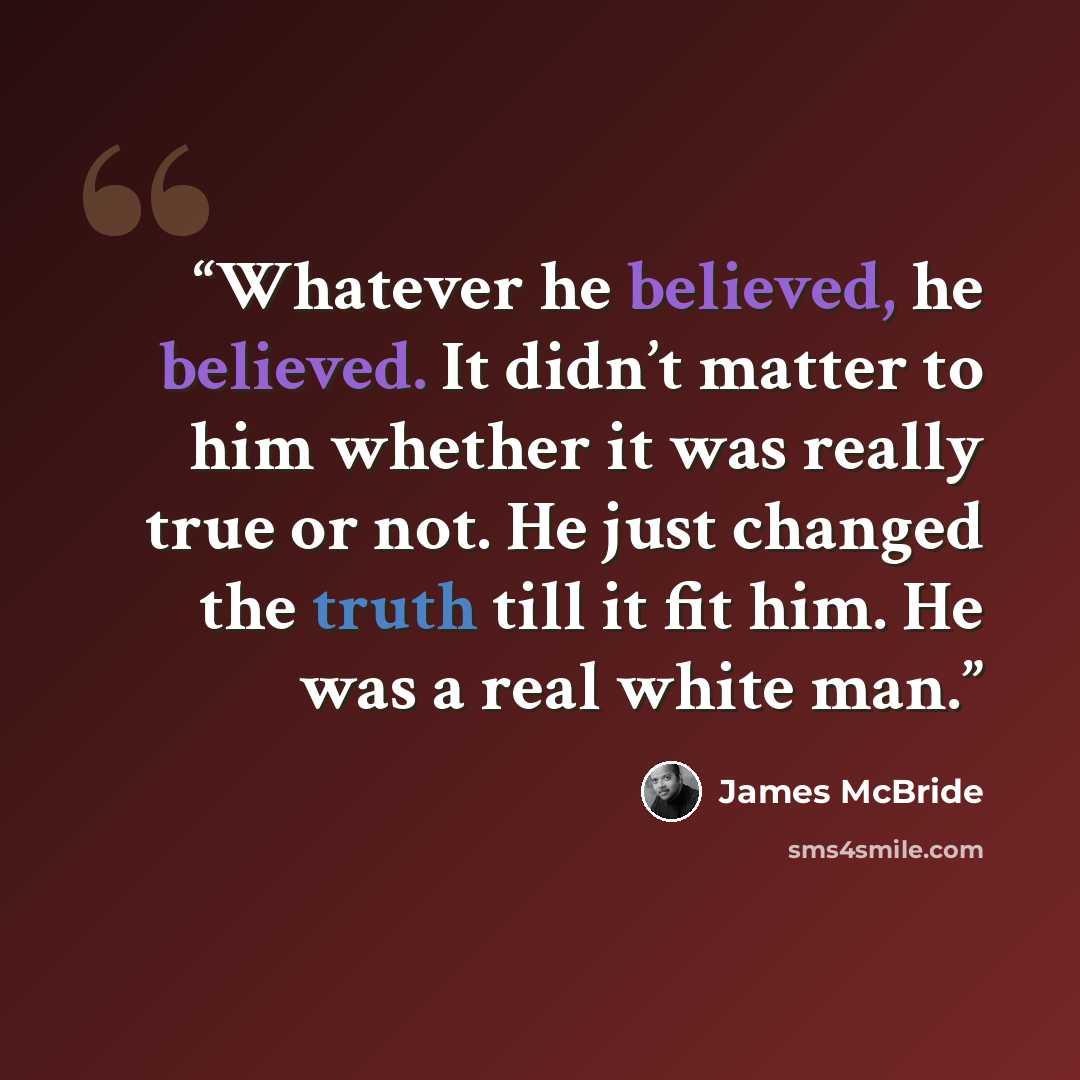 “Whatever he believed, he believed. It didn’t matter to him whether it was really true or not. He just changed the truth till it fit him. He was a real white man.” quote by James McBride