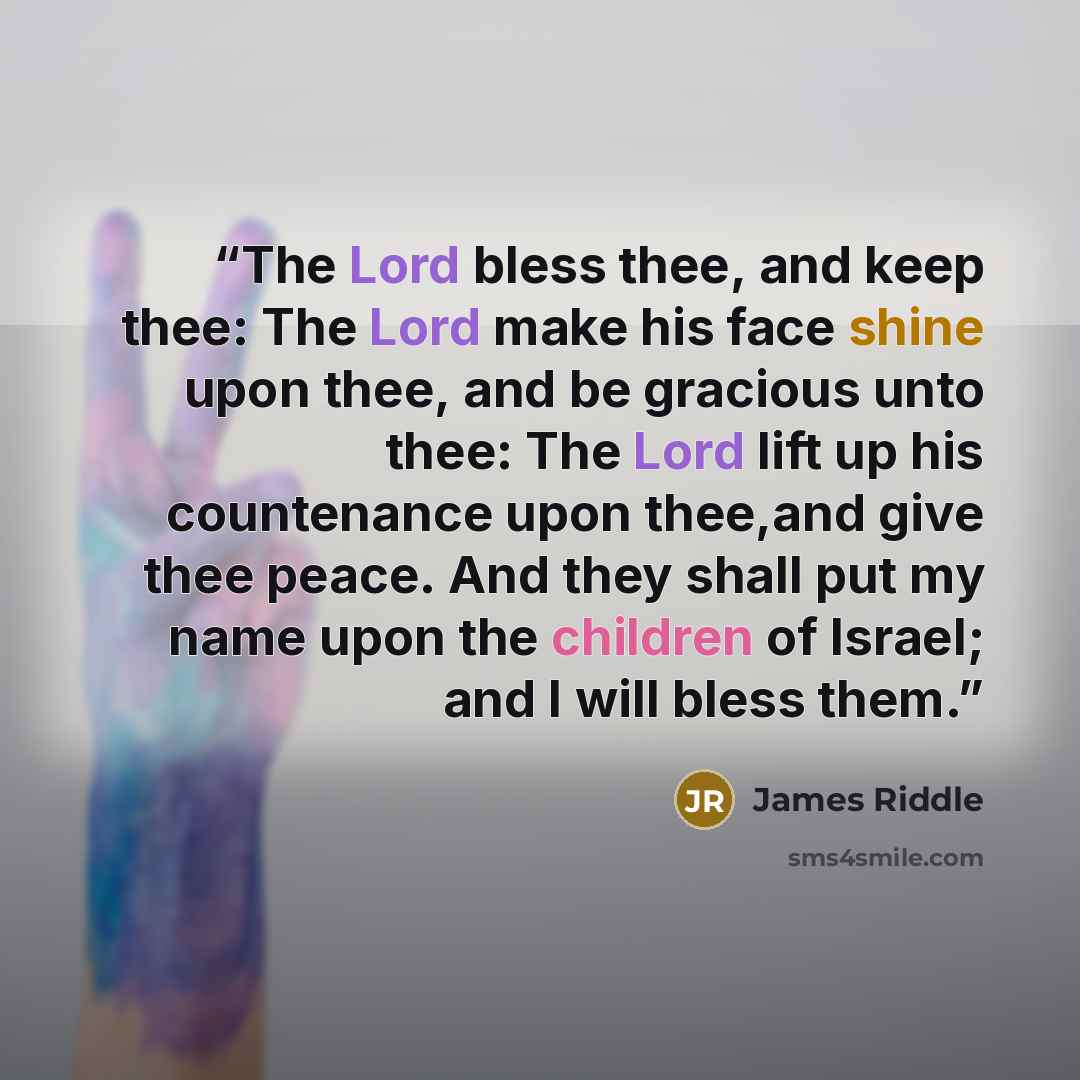“The Lord bless thee, and keep thee: The Lord make his face shine upon thee, and be gracious unto thee: The Lord lift up his countenance upon thee,and give thee peace. And they shall put my name upon the children of Israel; and I will bless them.” quote by James Riddle