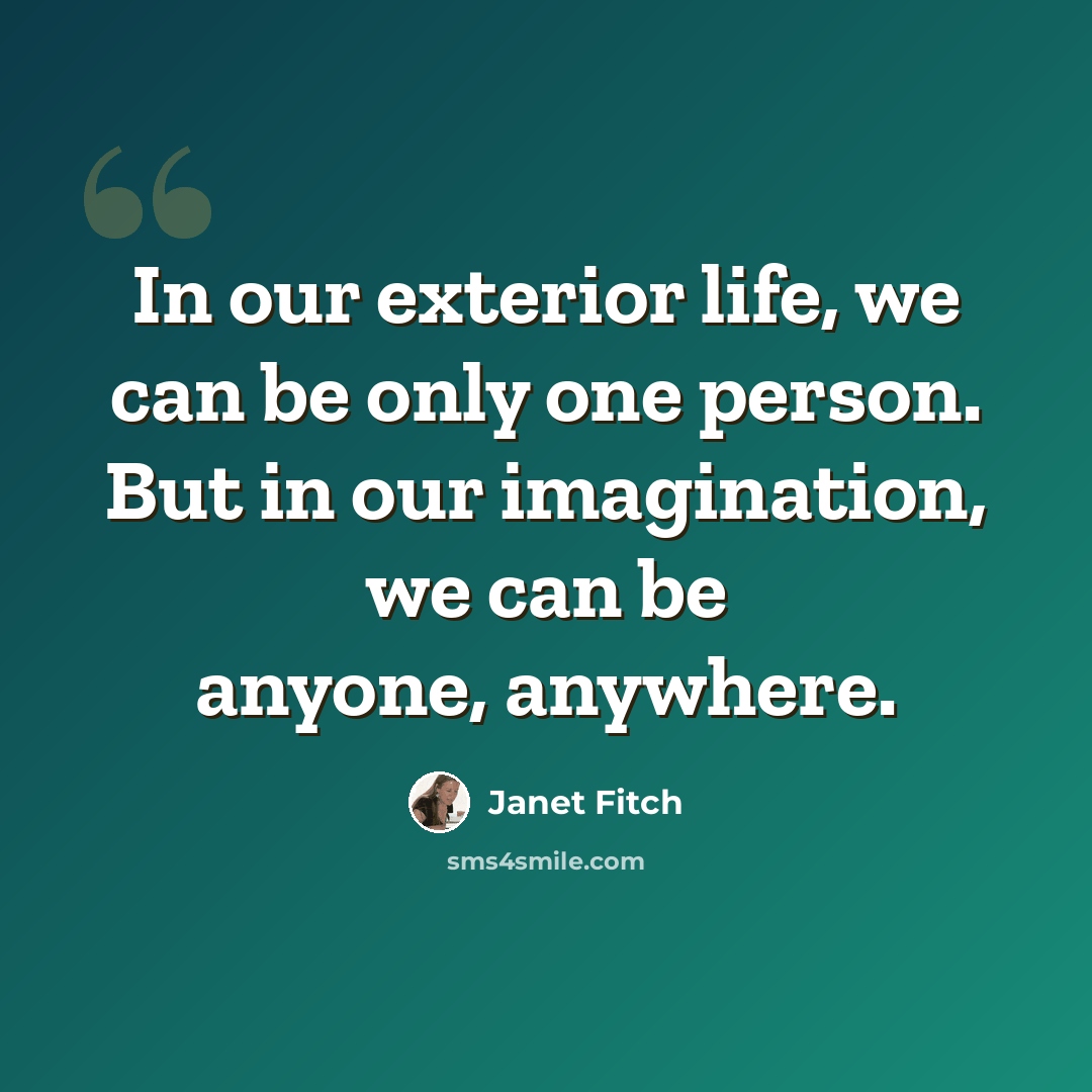 “In our exterior life, we can be only one person. But in our imagination, we can be anyone, anywhere.” quote by Janet Fitch